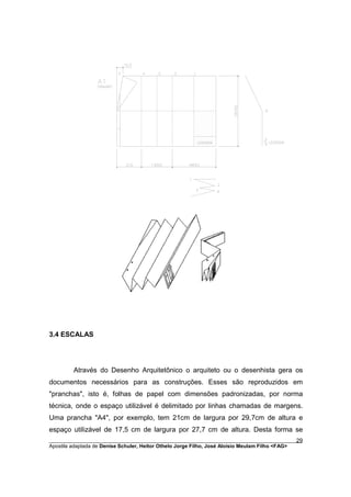 3.4 ESCALAS




         Através do Desenho Arquitetônico o arquiteto ou o desenhista gera os
documentos necessários para as construções. Esses são reproduzidos em
"pranchas", isto é, folhas de papel com dimensões padronizadas, por norma
técnica, onde o espaço utilizável é delimitado por linhas chamadas de margens.
Uma prancha "A4", por exemplo, tem 21cm de largura por 29,7cm de altura e
espaço utilizável de 17,5 cm de largura por 27,7 cm de altura. Desta forma se
________________________________________________________________________________________        29
Apostila adaptada de Denise Schuler, Heitor Othelo Jorge Filho, José Aloísio Meulam Filho <FAG>
 