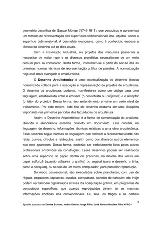 geometria descritiva de Gaspar Monge (1746-1818), que pesquisou e apresentou
um método de representação das superfícies tridimensionais dos objetos sobre a
superfície bidimensional. A geometria mongeana, como é conhecida, embasa a
técnica do desenho até os dias atuais.
         Com a Revolução Industrial, os projetos das máquinas passaram a
necessitar de maior rigor e os diversos projetistas necessitaram de um meio
comum para se comunicar. Desta forma, instituíram-se a partir do século XIX as
primeiras normas técnicas de representação gráfica de projetos. A normatização
hoje está mais avançada e amadurecida.
         O Desenho Arquitetônico é uma especialização do desenho técnico
normatizado voltada para a execução e representação de projetos de arquitetura.
O desenho de arquitetura, portanto, manifesta-se como um código para uma
linguagem, estabelecida entre o emissor (o desenhista ou projetista) e o receptor
(o leitor do projeto). Dessa forma, seu entendimento envolve um certo nível de
treinamento. Por este motivo, este tipo de desenho costuma ser uma disciplina
importante nos primeiros períodos das faculdades de arquitetura.
         Assim, o Desenho Arquitetônico é a forma de comunicação do arquiteto.
Quando o elaboramos estamos criando um documento. Este contém, na
linguagem de desenho, informações técnicas relativas a uma obra arquitetônica.
Esse desenho segue normas de linguagem que definem a representatividade das
retas, curvas, círculos e retângulos, assim como dos diversos outros elementos
que nele aparecem. Dessa forma, poderão ser perfeitamente lidos pelos outros
profissionais envolvidos na construção. Esses desenhos podem ser realizados
sobre uma superfície de papel, dentro de pranchas, na maioria das vezes em
papel sulfurizê (quando utiliza-se o grafite) ou vegetal (para o desenho a tinta,
como o nanquim), ou na tela de um micro computador, para posterior reprodução.
         Do modo convencional, são executados sobre pranchetas, com uso de
réguas, esquadros, lapiseiras, escalas, compassos, canetas de nanquim, etc. Hoje
podem ser também digitalizados através da computação gráfica, em programas de
computador específicos, que quando reproduzidos devem ter as mesmas
informações contidas nos convencionais. Ou seja, os traços e os demais

________________________________________________________________________________________        3
Apostila adaptada de Denise Schuler, Heitor Othelo Jorge Filho, José Aloísio Meulam Filho <FAG>
 