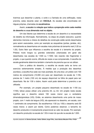 tivermos que desenhar a planta, o corte e a fachada de uma edificação, nesta
prancha, estes deverão estar em ESCALA. As escalas são encontradas em
réguas próprias, chamadas de escalímetros.
         Assim, a escala é a relação que indica a proporção entre cada medida
do desenho e a sua dimensão real no objeto.
         Um dos fatores que determina a escala de um desenho é a necessidade
de detalhe da informação. Normalmente, na etapa de projeto executivo, quando
elementos menores e cheios de detalhes da construção estão sendo desenhados
para serem executados, como por exemplo as esquadrias (portas, janelas, etc),
normalmente as desenhamos em escalas mais próximas do tamanho real (1:20 ou
1:25). Outro fator que influencia a escolha da escala é o tamanho do projeto.
Prédios muito longos ou grandes extensões urbanizadas em geral são
desenhados nas escalas de 1:500 ou 1:1000. Isto visando não fragmentar o
projeto, o que quando ocorre, dificulta às vezes a sua compreensão. A escolha da
escala geralmente determina também o tamanho da prancha que se vai utilizar.
         Com a prática do desenho, a escolha da escala certa se torna um
exercício extremamente simples. À medida que a produção dos desenhos
acontece, a escolha fica cada vez mais acertada. Só uma dica: um prédio com 100
metros de comprimento (10.000 cm) para ser desenhado na escala de 1:100,
precisa de 1 metro (100 cm) de espaço disponível na folha de papel para ser
desenhado. Na de 1:50 o dobro. Assim você pode determinar a prancha a ser
utilizada.
         Por exemplo, um projeto pequeno desenhado na escala de 1:100 (ou
1/100), talvez possa utilizar uma prancha A4, ou A3. Um projeto nesta escala
significa    que   o   desenho      estará    100     vezes    menor      que    a   verdadeira
dimensão/grandeza (VG). Então, se estamos desenhando uma porta de nosso
projeto, com 1 metro de largura (VG), ela aparecerá no desenho, em escala, com
1 centímetro de comprimento. Se escolhermos 1:50 (ou 1/50) o desenho será 50
vezes menor, e assim por diante. Como podemos observar, o tamanho do
desenho produzido é inversamente proporcional ao valor da escala. Por exemplo:
um desenho produzido na escala de 1:50 é maior do que ele na escala de 1:200.

________________________________________________________________________________________        30
Apostila adaptada de Denise Schuler, Heitor Othelo Jorge Filho, José Aloísio Meulam Filho <FAG>
 