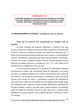 IMPORTANTE!!!!!!!!
       Cada folha de desenho ou prancha deve ter indicada em seu título
       as escalas utilizadas nos desenhos ficando em destaque a escala
        principal. Além disto, cada desenho terá sua respectiva escala
                              indicada junto dele.




3.5 DIMENSIONAMENTO/ COTAGEM – Colocação de cotas no desenho




         Cotas são os números que correspondem às medidas reais no
desenho.
         As cotas indicadas nos desenhos determinam a distância entre dois
pontos, que pode ser a distância entre duas paredes, a largura de um vão de porta
ou janela, a altura de um degrau de escada, o pé direito de um pavimento, etc.. A
ausência das dimensões provocará dúvida para quem executa, e na dificuldade de
saná-las, normalmente o responsável pela obra, extrai do desenho, a informação,
medindo com o metro, a distância desejada. Portanto, não são indicadas, para os
desenhos de projetos executivos, as escalas de 1:25, 1:75, 1:125, difíceis de se
transformar com a utilização do “metro” de obra.
         É a forma pela qual passamos nos desenhos, as informações referentes
às dimensões de projeto. São normalmente dadas em centímetros. Isso porque
nas obras, os operários trabalham com o "metro" (trena dobrável com 2 metros de
comprimento), que apresenta as dimensões em centímetros. Assim, para quem
executa a obra, usuário do "metro", a visualização e aplicação das dimensões se
torna mais clara e direta. Isso não impede que seja utilizada outra unidade, desde
que mantida em todo o desenho a mesma unidade. Normalmente, para desenhos
de alguns detalhes, quando a execução requer rigorosa precisão, as dimensões
podem ser dadas em milímetros. Na hora de cotar, deve-se ter o cuidado de não
apresentar num mesmo desenho, duas unidades diferentes, centímetros e metros
por exemplo.

________________________________________________________________________________________        33
Apostila adaptada de Denise Schuler, Heitor Othelo Jorge Filho, José Aloísio Meulam Filho <FAG>
 