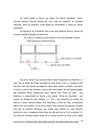 As áreas podem e devem ser dadas em metros quadrados. Assim,
procurar sempre informar através de uma "nota de desenho" as unidades
utilizadas, como por exemplo: "cotas dadas em centímetros" e "áreas em metros
quadrados".
         Os desenhos de arquitetura, bem como todo desenho técnico, devem ter
as suas medidas indicadas corretamente.
               M Indicar a medida da cota errada ou uma má indicação costuma
                  trazer prejuízos e aborrecimentos.




                           COTA




         As cotas, sempre que possível devem estar margeando os desenhos, ou
seja, fora do limite das linhas principais de uma planta, corte, ou qualquer outro
desenho. Isso não impede que algumas cotas sejam dadas no interior, mas deve-
se evitar, a fim de não dificultar a leitura das informações. Na sua representação,
são utilizadas linhas médias-finas para traçado das "linhas de cota" - que
determina o comprimento do trecho a ser cotado; "linhas de chamada" - que
indicam as referências das medidas; e o "tick" - que determina os limites dos
trechos a serem dimensionados. Nos desenhos, a linha de cota, normalmente
dista 2,5cm (em escala 1/1) da linha externa mais próxima do desenho. Quando
isso não for possível admite-se que esteja mais próxima ou mais distante,
conforme o caso. A distância entre linhas de cota deve ser de 1,0 cm (escala 1/1).
As linhas de chamada devem partir de um ponto próximo ao local a ser cotado

________________________________________________________________________________________        34
Apostila adaptada de Denise Schuler, Heitor Othelo Jorge Filho, José Aloísio Meulam Filho <FAG>
 