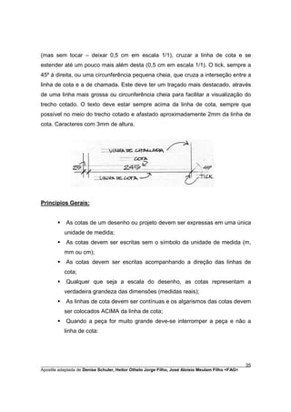 (mas sem tocar – deixar 0,5 cm em escala 1/1), cruzar a linha de cota e se
estender até um pouco mais além desta (0,5 cm em escala 1/1). O tick, sempre a
45º à direita, ou uma circunferência pequena cheia, que cruza a interseção entre a
linha de cota e a de chamada. Este deve ter um traçado mais destacado, através
de uma linha mais grossa ou circunferência cheia para facilitar a visualização do
trecho cotado. O texto deve estar sempre acima da linha de cota, sempre que
possível no meio do trecho cotado e afastado aproximadamente 2mm da linha de
cota. Caracteres com 3mm de altura.




Princípios Gerais:


       §   As cotas de um desenho ou projeto devem ser expressas em uma única
           unidade de medida;
       §   As cotas devem ser escritas sem o símbolo da unidade de medida (m,
           mm ou cm);
       §   As cotas devem ser escritas acompanhando a direção das linhas de
           cota;
       §   Qualquer que seja a escala do desenho, as cotas representam a
           verdadeira grandeza das dimensões (medidas reais);
       §   As linhas de cota devem ser contínuas e os algarismos das cotas devem
           ser colocados ACIMA da linha de cota;
       §   Quando a peça for muito grande deve-se interromper a peça e não a
           linha de cota:




________________________________________________________________________________________        35
Apostila adaptada de Denise Schuler, Heitor Othelo Jorge Filho, José Aloísio Meulam Filho <FAG>
 