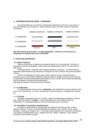4. REPRESENTAÇÃO EM CORES - CONVENÇÃO

      Na representação de uma reforma é indispensável diferenciar muito bem o que existe e o
que será demolido ou acrescentado . Estas indicações podem ser feitas usando as seguintes
convenções:




obs. Essa pintura deve ser feita , na cópia heliográfica , contínua e em tom suave; ou
diretamente no desenho feito com o AUTOCAD .


5. ETAPAS DE UM PROJETO

 5.1. Estudo Preliminar
       Cabe ao cliente dizer os objetivos que pretende atingir com sua construção , fornecer um
programa ou lista de necessidades , fixar o tempo que gastará para construir e o custo máximo
para a obra
       No diálogo cliente - engenheiro vão surgindo problemas e soluções . Ao mesmo tempo o
engenheiro estará fazendo suas pesquisas e anotações de modo a orientar suas primeiras idéias (
croquis ) .
       A partir da localização do terreno (lote, quadra e bairro), faz-se a consulta prévia na
prefeitura, que é um documento obrigatório para aprovação de projetos. Este documento fornece
os parâmetros mínimos recomendados pela prefeitura, como: recuos, altura máxima da edificação,
taxa de ocupação, coeficiente de aproveitamento...
Logo depois o projeto vai tomando forma em esboços.


 5. 2. O Anteprojeto
       Do esboço passado a limpo surge o anteprojeto , feito geralmente no papel sulfurizê a mão
livre ou com instrumentos , em cores , perspectivas internas e externas , localização de mobílias
etc.

 5. 3. O Projeto
       Discutido o anteprojeto junto com o cliente , e feito as modificações necessárias , parte-se
para o desenho definitivo o projeto , o qual é desenhado com instrumentos e deve ser
apresentado às repartições públicas e servirá de orientação para a construção .

 5.4. Os detalhes e os projetos complementares
       O projeto completo deve ser acompanhado de detalhes construtivos (portas , janelas ,
balcões, armários , e outros ) e de especificações de materiais ( piso , parede , forros , peças
sanitárias , coberturas, ferragens ,etc. ) . Com estes dados preparam-se o orçamento de materiais,
e os projetos complementares como : projetos estrutural , elétrico , telefônico , hidro-sanitário,
prevenção contra incêndio e outros .


________________________________________________________________________________________        39
Apostila adaptada de Denise Schuler, Heitor Othelo Jorge Filho, José Aloísio Meulam Filho <FAG>
 