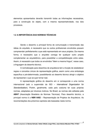 elementos apresentados deverão transmitir todas as informações necessárias,
para a construção do objeto, com a mesma representatividade, nos dois
processos.




1.2 A IMPORTÂNCIA DAS NORMAS TÉCNICAS




         Sendo o desenho a principal forma de comunicação e transmissão das
idéias do arquiteto, é necessário que os outros profissionais envolvidos possam
compreender perfeitamente o que está representado em seus projetos. Da mesma
forma, é necessário que o arquiteto consiga ler qualquer outro projeto
complementar ao arquitetônico, para possibilitar a compatibilização entre estes.
Assim, é necessário que todos os envolvidos “falem a mesma língua”, nesse caso,
a linguagem do desenho técnico.
         A normatização para desenhos de arquitetura tem a função de estabelecer
regras e conceitos únicos de representação gráfica, assim como uma simbologia
específica e pré-determinada, possibilitando ao desenho técnico atingir o objetivo
de representar o que se quer tornar real.
         A representação gráfica do desenho em si corresponde a uma norma
internacional (sob a supervisão da ISO – International Organization for
Standardization). Porém, geralmente, cada país costuma ter suas próprias
normas, adaptadas por diversos motivos. No Brasil, as normas são editadas pela
ABNT (Associação Brasileira de Normas Técnicas). Para desenho técnico, a
principal norma é a NBR 6492 – Representação de Projetos de Arquitetura. As
recomendações dos próximos capítulos são baseadas nesta norma.




________________________________________________________________________________________        4
Apostila adaptada de Denise Schuler, Heitor Othelo Jorge Filho, José Aloísio Meulam Filho <FAG>
 