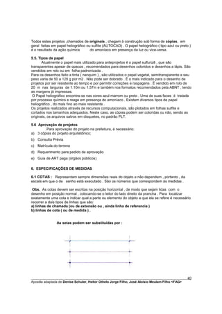 Todos estes projetos ,chamados de originais , chegam à construção sob forma de cópias, em
geral feitas em papel heliográfico ou sulfite (AUTOCAD) . O papel heliográfico ( tipo azul ou preto )
é o resultado da ação química        do amoníaco em presença da luz ou vice-versa.

5.5. Tipos de papel
       Atualmente o papel mais utilizado para anteprojetos é o papel sulfurizê , que são
transparentes apesar de opacos , recomendados para desenhos coloridos e desenhos a lápis. São
vendidos em rolo ou em folha padronizada .
Para os desenhos feito a tinta ( nanquim ) , são utilizados o papel vegetal, semitransparente e seu
peso varia de 50 a 120 g por m2 . Não pode ser dobrado . É o mais indicado para o desenho de
projetos por ser resistente ao tempo e por permitir correções e raspagens . É vendido em rolo de
20 m nas larguras de 1.10m ou 1.57m e também nos formatos recomendados pela ABNT , tendo
as margens já impressas.
 O Papel heliográfico encontra-se nas cores azul marrom ou preto . Uma de suas faces é tratada
por processo químico e reage em presença do amoníaco . Existem diversos tipos de papel
heliográfico , do mais fino ao mais resistente .
Os projetos realizados através de recursos computacionais, são plotados em folhas sulfite e
cortados nos tamanhos adequados. Neste caso, as cópias podem ser coloridas ou não, sendo as
originais, os arquivos salvos em disquetes, no padrão PLT.

5.6 Aprovação de projetos
        Para aprovação do projeto na prefeitura, é necessário:
a) 3 cópias do projeto arquitetônico;
b) Consulta Prévia
c) Matrícula do terreno
d) Requerimento para pedido de aprovação
e) Guia de ART paga (órgãos públicos)

6. ESPECIFICAÇÕES DE MEDIDAS

6.1 COTAS : Representam sempre dimensões reais do objeto e não dependem , portanto , da
escala em que o de senho está executado . São os números que correspondem às medidas .

 Obs. As cotas devem ser escritas na posição horizontal , de modo que sejam lidas com o
desenho em posição normal , colocando-se o leitor do lado direito da prancha . Para localizar
exatamente uma cota e indicar qual a parte ou elemento do objeto a que ela se refere é necessário
recorrer a dois tipos de linhas que são:
a) linhas de chamada (ou de extensão ou , ainda linha de referencia )
b) linhas de cota ( ou de medida ) .


                As setas podem ser substituídas por :




________________________________________________________________________________________        40
Apostila adaptada de Denise Schuler, Heitor Othelo Jorge Filho, José Aloísio Meulam Filho <FAG>
 