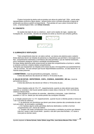 O plano horizontal da planta corta as janelas com altura do peitoril até 1.50m , sendo estas
representadas conforme a figura abaixo , sempre tendo como a primeira dimensão a largura da
janela pela sua altura e peitoril correspondente . Para janelas em que o plano horizontal não o
corta , a representação é feita com linhas invisíveis.

IV. CONCRETO

      As seções das lajes de piso ou cobertura , assim como seções de vigas , sapatas das
fundações etc., de concreto , deverão ser pintadas de verde ou recorrer aos símbolos gráficos.




9. ILUMINAÇÃO E VENTILAÇÃO

       Todo compartimento deve ter, em plano vertical , ao menos uma abertura para o exterior.
Estas aberturas devem ser dotadas de persianas ou dispositivos que permitam a renovação do ar .
Nos compartimentos destinados a dormitórios não será permitido o uso de material translúcido ,
pois é necessário assegurar sombra e ventilação simultaneamente.
As áreas destas aberturas serão proporcionais às áreas dos compartimentos a iluminar e ventilar ,
e variáveis conforme o destino destes compartimentos.
As frações que representam as relações entre áreas de piso e de esquadrias que apresentaremos
, são as mínimas . Por isso sempre que houver disponibilidade econômica , os vãos devem ter as
maiores áreas possíveis .

I. DORMITÓRIOS ( local de permanência prolongada , noturna )
      A área das aberturas não deverá ser inferior a 1/6 da área do piso .

II. SALAS DE ESTAR , REFEITÓRIOS , COPA , COZINHA , BANHEIRO , WC etc. ( local de
permanência diurna )
       A área das aberturas não deverá ser inferior a 1/8 da área do piso .


      Essas relações serão de 1/5 e 1/7 , respectivamente, quando os vãos abrirem para áreas
cobertas ou varandas e não houver parede oposta a esses vãos a menos de 1.50 m do limite da
cobertura dessas áreas .
      Estas relações só se aplicam às varandas , alpendres e marquises , cujas coberturas
excedam a 1.00 m e desde que não exista parede nas condições indicadas :

a. A relação passará para ¼ e 1/5 respectivamente , quando houver a referida parede a menos de
1.50 m do limite da cobertura .
        b. As aberturas nos dormitórios que derem para áreas cobertas são consideradas de valor
nulo para efeito de iluminação e ventilação .
        c. Em hipótese alguma serão permitidas aberturas destinadas a ventilar e iluminar
      compartimentos com menos de 0.60m2 .
        d. Também não serão considerados como iluminados e ventilados os pontos que distarem
      mais de 2 vezes o valor do pé direito , quando o vão abrir para área fechada , e 2 vezes e
      meia para os demais casos.


________________________________________________________________________________________        46
Apostila adaptada de Denise Schuler, Heitor Othelo Jorge Filho, José Aloísio Meulam Filho <FAG>
 