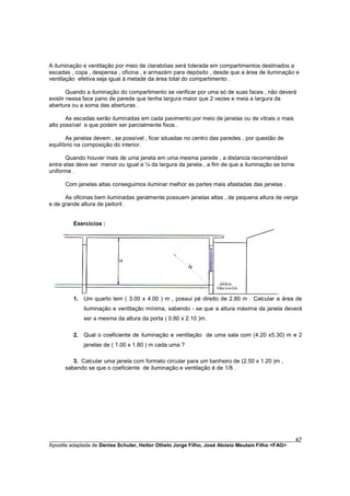 A iluminação e ventilação por meio de clarabóias será tolerada em compartimentos destinados a
escadas , copa , despensa , oficina , e armazém para depósito , desde que a área de iluminação e
ventilação efetiva seja igual à metade da área total do compartimento .

        Quando a iluminação do compartimento se verificar por uma só de suas faces , não deverá
existir nessa face pano de parede que tenha largura maior que 2 vezes e meia a largura da
abertura ou a soma das aberturas .

       As escadas serão iluminadas em cada pavimento por meio de janelas ou de vitrais o mais
alto possível e que podem ser parcialmente fixos .

       As janelas devem , se possível , ficar situadas no centro das paredes , por questão de
equilíbrio na composição do interior.

      Quando houver mais de uma janela em uma mesma parede , a distancia recomendável
entre elas deve ser menor ou igual a ¼ da largura da janela , a fim de que a iluminação se torne
uniforme .

      Com janelas altas conseguimos iluminar melhor as partes mais afastadas das janelas .

      As oficinas bem iluminadas geralmente possuem janelas altas , de pequena altura de verga
e de grande altura de peitoril .


         Exercícios :




         1. Um quarto tem ( 3.00 x 4.00 ) m , possui pé direito de 2.80 m . Calcular a área de
             iluminação e ventilação mínima, sabendo - se que a altura máxima da janela deverá
             ser a mesma da altura da porta ( 0.80 x 2.10 )m.

         2. Qual o coeficiente de iluminação e ventilação de uma sala com (4.20 x5.30) m e 2
             janelas de ( 1.00 x 1.80 ) m cada uma ?

         3. Calcular uma janela com formato circular para um banheiro de (2.50 x 1.20 )m ,
      sabendo se que o coeficiente de iluminação e ventilação é de 1/8 .




________________________________________________________________________________________        47
Apostila adaptada de Denise Schuler, Heitor Othelo Jorge Filho, José Aloísio Meulam Filho <FAG>
 