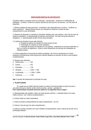 MONTAGEM GRÁFICA DE UM PROJETO

O projeto relativo a qualquer obra de construção , reconstrução , acréscimo e modificação de
edificação , constará , conforme a própria natureza da obra que se vai executar , de uma série de
desenhos :

1. Plantas cotadas de cada pavimento , do telhado e das dependências a construir , modificar ou
sofrer acréscimo . Nessas plantas devem ser indicados os destinos e áreas de cada
compartimento e suas dimensões.

2. Desenho da elevação ou fachada ou fachadas voltadas para vias públicas . Num lote de meio de
quadra é obrigatório a representação de apenas uma fachada . No caso de lote de esquina é
obrigatório a representação de pelo menos duas fachadas .

3. A planta de situação em que seja indicado :
            a. Posição do edifício em relação às linhas limites do lote
             b. Orientação em relação ao norte magnético
             c. Indicação da largura do logradouro e do passeio , localizando as árvores existentes no
       lote e no trecho do logradouro , poste e outros dispositivos de serviços de instalações de
       utilidade publica .

4. Cortes longitudinal e transversal do edifício projetado . No mínimo representa-se 2 cortes ,
passando principalmente onde proporcione maiores detalhes ao executor da obra ou dos projetos
complementares.

5. Escalas mais utilizadas :
a. Planta baixa ..............1:50
b. Cortes........................1:50
c.   Fachadas....................1:50
d. Situação.....................1:200 / 1: 500
e. Localização................1:1000 / 1:2000
f.   Cobertura...................1:100

obs: A escala não dispensará a indicação de cotas .

I. PLANTA BAIXA

      É a seção que se obtém fazendo passar um plano horizontal paralelo ao plano do piso a
uma altura tal que o mesmo venha cortar as portas , janelas , paredes etc.
Para representação da planta devemos observar os seguintes itens a seguir :

a. Representação das paredes ( altas com traço grosso contínuo , e paredes baixas com traço
médio continuo com a altura correspondente ) ;

b. Colocar todas as cotas necessárias ;

c. Indicar as áreas correspondentes de cada compartimento , em m2 .

d. Colocar o tipo de piso de cada compartimento ;

e. Indicar as portas e janelas com suas medidas correspondentes ( base x altura) de acordo com a
simbologia adotada ;


________________________________________________________________________________________        48
Apostila adaptada de Denise Schuler, Heitor Othelo Jorge Filho, José Aloísio Meulam Filho <FAG>
 