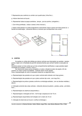 f. Representar piso cerâmico ou similar com quadrículas ( linha fina ) ;

g. Indicar desníveis se houver ;

h. Representar todas as peças sanitárias , tanque , pia de cozinha ( obrigatório )

i. Com linha pontilhada , indicar o beiral ( linha invisível );

j. Indicar onde passam os cortes longitudinal e transversal ( traço e ponto com linha grossa )e o
sentido de observação , colocando letras ou números que correspondem aos cortes ;




II- CORTES

       As seções ou cortes são obtidas por planos verticais que interceptam as paredes , janelas ,
portas e lajes com a finalidade de permitir esclarecimentos que venham facilitar a execução da
obra .
Devemos passar um dos cortes por um dos compartimentos ladrilhados e cujas paredes sejam
revestidas por azulejos ( mínimo 1,50 m ) .
       Na maioria dos casos somos obrigados a mudar a direção do plano da seção a fim de
mostrar um maior numero de detalhes , evitando assim novas seções .
Para a representação do corte é necessário observar os seguintes itens :

a. Representação das paredes em que o plano vertical está cortando com traço grosso ;

b. Representação das paredes em que o plano vertical não corta , com traço fino ;

c. Representação de portas e janelas conforme a simbologia adotada , com as devidas medidas (
altura )

d. Indicação somente das cotas verticais , indicando alturas de peitoris , janelas, portas , pé direito ,
forro ...

e. Representação da cobertura (esquemática )

f. Representação e indicação do forro . Se for laje a espessura é de 10 cm .

g. Representação esquemática da fundação com o lastro de 10 cm

h. Indicação de desníveis se houver ( verificar simbologia )

________________________________________________________________________________________        49
Apostila adaptada de Denise Schuler, Heitor Othelo Jorge Filho, José Aloísio Meulam Filho <FAG>
 