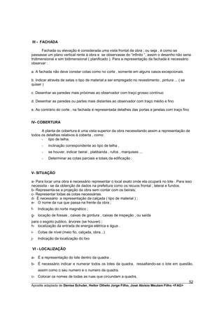 III - FACHADA

       Fachada ou elevação é considerada uma vista frontal da obra ; ou seja , é como se
passasse um plano vertical rente à obra e se observasse do “infinito “, assim o desenho não seria
tridimensional e sim bidimensional ( planificado ). Para a representação da fachada é necessário
observar :

a. A fachada não deve constar cotas como no corte , somente em alguns casos excepcionais.

b. Indicar através de setas o tipo de material a ser empregado no revestimento , pintura ... ( se
quiser )

c. Desenhar as paredes mais próximas ao observador com traço grosso contínuo

d. Desenhar as paredes ou partes mais distantes ao observador com traço médio e fino

e. Ao contrário do corte , na fachada é representada detalhes das portas e janelas com traço fino


IV- COBERTURA

      A planta de cobertura é uma vista superior da obra necessitando assim a representação de
todos os detalhes relativos à coberta , como:
      - tipo de telha;
       -   inclinação correspondente ao tipo de telha ,
       -   se houver, indicar beiral , platibanda , rufos , marquises ...
       -   Determinar as cotas parciais e totais da edificação .


V- SITUAÇÃO

a- Para locar uma obra é necessário representar o local exato onde ela ocupará no lote . Para isso
necessita - se da obtenção de dados na prefeitura como os recuos frontal , lateral e fundos.
b- Representa-se a projeção da obra sem contar com os beirais;
c- Representar todas as cotas necessárias.
d- É necessário a representação da calçada ( tipo de material ) ;
e- O nome da rua que passa na frente da obra ;
f-   Indicação do norte magnético ;
g- locação de fossas , caixas de gordura , caixas de inspeção , ou saída
para o esgoto publico, árvores (se houver) ;
h- localização da entrada de energia elétrica e água .
i-   Cotas de nível (meio fio, calçada, obra...)
j-   Indicação da localização do lixo

 VI - LOCALIZAÇÃO

a- É a representação do lote dentro da quadra .
b- É necessário indicar e numerar todos os lotes da quadra, ressaltando-se o lote em questão,
     assim como o seu numero e o numero da quadra.
c- Colocar os nomes de todas as ruas que circundam a quadra,
________________________________________________________________________________________        52
Apostila adaptada de Denise Schuler, Heitor Othelo Jorge Filho, José Aloísio Meulam Filho <FAG>
 