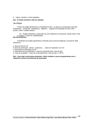 d- Indicar também o norte magnético.
obs. É cotado somente o lote em questão .

VII- TITULO

      O titulo do projeto geralmente é a finalidade da obra , ou seja se a construção é para fins
residenciais , comerciais , assistências , religiosos ...,seguido da localização da obra ( lote /
quadra / bairro / cidade /estado )

          Ex.: Projeto destinado a construção de uma residencia em alvenaria, situado sobre o lote
       X, quadra Y, bairro W, Cidade/Estado.
VIII- ESTATÍSTICA

      A estatística do projeto geralmente é colocado pouco acima da legenda, se possível. Nela
colocamos :

a. Área do lote em m2
b. Área da construção ( térreo , superiores ... , todos em separado ) em m2;
c. Área total da construção em m2
d. coeficiente de aproveitamento = área da construção total : área do lote
e. Taxa de ocupação = ( área da construção térrea : área do lote ) x 100 %

Obs.: Caso haja construções existentes, indicar também a área correspondente com o
respectivo número do protocolo de aprovação.




________________________________________________________________________________________        53
Apostila adaptada de Denise Schuler, Heitor Othelo Jorge Filho, José Aloísio Meulam Filho <FAG>
 