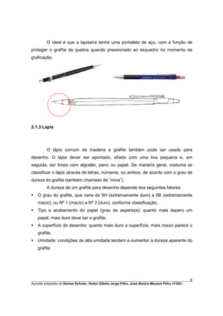 O ideal é que a lapiseira tenha uma pontaleta de aço, com a função de
proteger o grafite da quebra quando pressionado ao esquadro no momento da
graficação.




2.1.3 Lápis




         O lápis comum de madeira e grafite também pode ser usado para
desenho. O lápis dever ser apontado, afiado com uma lixa pequena e, em
seguida, ser limpo com algodão, pano ou papel. De maneira geral, costuma se
classificar o lápis através de letras, números, ou ambos, de acordo com o grau de
dureza do grafite (também chamado de “mina”).
         A dureza de um grafite para desenho depende dos seguintes fatores:
§   O grau do grafite, que varia de 9H (extremamente duro) a 6B (extremamente
    macio), ou Nº 1 (macio) a Nº 3 (duro), conforme classificação;
§   Tipo e acabamento do papel (grau de aspereza): quanto mais áspero um
    papel, mais duro deve ser o grafite;
§   A superfície de desenho: quanto mais dura a superfície, mais macio parece o
    grafite;
§   Umidade: condições de alta umidade tendem a aumentar a dureza aparente do
    grafite.




________________________________________________________________________________________        6
Apostila adaptada de Denise Schuler, Heitor Othelo Jorge Filho, José Aloísio Meulam Filho <FAG>
 