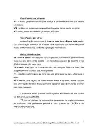 Classificação por números:
Nº 1 – macio, geralmente usado para esboçar e para destacar traços que devem
sobressair;
Nº 2 – médio, é o mais usado para qualquer traçado e para a escrita em geral;
Nº 3 – duro, usado em desenho geométrico e técnico.


          Classificação por letras:
          A classificação mais comum é H para o lápis duro e B para lápis macio.
Esta classificação precedida de números dará a gradação que vai de 6B (muito
macio) a 9H (muito duro), sendo HB a gradação intermediária.


          Outras classificações:
4H – duro e denso: indicado para lay-outs precisos; não indicado para desenhos
finais; não use com a mão pesada – produz sulcos no papel de desenho e fica
difícil de apagar; não copia bem.
2H – médio duro: grau de dureza mais alto, utilizado para desenhos finais; não
apaga facilmente se usado com muita pressão.
FH – médio: excelente peso de mina para uso geral; para lay-outs, artes finais e
letras.
HB – macio: para traçado de linhas densas, fortes e de letras; requer controle
para um traçado de linhas finas; facilmente apagável; copia bem; tende a borrar
com muito manuseio.


          * Atualmente é mais prático o uso de lapiseira. Recomenda-se a de 0,5mm
e a de 0,9mm, com grafite HB.
          **Todos os três tipos de instrumentos são capazes de produzir desenhos
de qualidade. Sua preferência pessoal é uma questão de OPÇÃO e de
HABILIDADE PESSOAL.




________________________________________________________________________________________        7
Apostila adaptada de Denise Schuler, Heitor Othelo Jorge Filho, José Aloísio Meulam Filho <FAG>
 