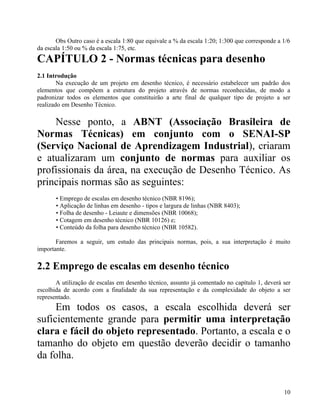Obs Outro caso é a escala 1:80 que equivale a % da escala 1:20; 1:300 que corresponde a 1/6
da escala 1:50 ou % da escala 1:75, etc.
CAPÍTULO 2 - Normas técnicas para desenho
2.1 Introdução
        Na execução de um projeto em desenho técnico, é necessário estabelecer um padrão dos
elementos que compõem a estrutura do projeto através de normas reconhecidas, de modo a
padronizar todos os elementos que constituirão a arte final de qualquer tipo de projeto a ser
realizado em Desenho Técnico.

    Nesse ponto, a ABNT (Associação Brasileira de
Normas Técnicas) em conjunto com o SENAI-SP
(Serviço Nacional de Aprendizagem Industrial), criaram
e atualizaram um conjunto de normas para auxiliar os
profissionais da área, na execução de Desenho Técnico. As
principais normas são as seguintes:
       • Emprego de escalas em desenho técnico (NBR 8196);
       • Aplicação de linhas em desenho - tipos e largura de linhas (NBR 8403);
       • Folha de desenho - Leiaute e dimensões (NBR 10068);
       • Cotagem em desenho técnico (NBR 10126) e;
       • Conteúdo da folha para desenho técnico (NBR 10582).

       Faremos a seguir, um estudo das principais normas, pois, a sua interpretação é muito
importante.

2.2 Emprego de escalas em desenho técnico
       A utilização de escalas em desenho técnico, assunto já comentado no capítulo 1, deverá ser
escolhida de acordo com a finalidade da sua representação e da complexidade do objeto a ser
representado.
     Em todos os casos, a escala escolhida deverá ser
suficientemente grande para permitir uma interpretação
clara e fácil do objeto representado. Portanto, a escala e o
tamanho do objeto em questão deverão decidir o tamanho
da folha.


                                                                                               10
 
