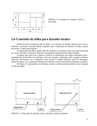 FIGURA 12. Exemplos de cotagem iertical e
                                                 horizontal




2.6 Conteúdo da folha para desenho técnico
        Depois de feita a escolha do tipo de folha a ser utilizado em desenho técnico, bem como o
material e acessórios, devemos definir condições para a disposição do desenho na folha, posição
para textos e espaço para legenda.
        O espaço para desenho é aquele onde são dispostos os desenhos tanto na posição horizontal
ou vertical, devendo, se possível, dispô-los considerando o dobramento da folha de papel.
        O espaço para texto tem o objetivo fornecer às informações que julgar necessárias para o
entendimento do desenho a ser realizado, como por exemplo, explanação sobre o projeto (símbolos
especiais, abreviaturas, etc.), instruções como realizar o projeto (material, local de montagem,
número de peças, etc.), localização da planta de situação e outras informações pertinentes ao projeto.
        Na Figura 13, apresentamos os formatos comuns de disposição do desenho, texto e legenda
na folha de papel.




FIGURA 13. Disposição do desenho, texto e legenda no papel de desenho


                                                                                                   17
 