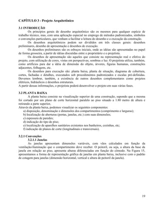CAPÍTULO 3 - Projeto Arquitetônico

3.1 INTRODUÇÃO
        Os princípios gerais do desenho arquitetônico são os mesmos para qualquer espécie de
trabalho técnico, mas, com uma aplicação especial no emprego de métodos padronizados, símbolos
e convenções particulares, que venham a facilitar a leitura do desenho e a execução da construção.
        Os desenhos arquitetônicos podem ser divididos em três classes gerais: desenhos
preliminares, desenho de apresentação e desenhos de execução.
        Os desenhos preliminares são os esboços iniciais, onde as idéias são apresentadas no papel
de forma grosseira, a partir de idéias discutidas entre o proprietário e o projetista.
        Os desenhos de apresentação são aqueles que consiste na representação real e efetiva do
projeto, com utilização de cores, vistas em perspectivas, sombras e luz. O projetista utiliza, também,
como artifícios para dar a idéia de dimensão do objeto, árvores, figuras humanas, construções
adjacentes, folhagens, etc.
        Os desenhos para execução são: planta baixa, planta de situação, diagrama de cobertura,
cortes, fachadas e detalhes, executados sob procedimentos padronizados e escalas pré-definidas.
Devemos lembrar, também, a existência de outros desenhos complementares como projetos
elétricos, hidráulicos e desenhos estruturais.
A partir dessas informações, o projetista poderá desenvolver o projeto em suas várias fases.

3.2 PLANTA BAIXA
          A planta baixa consiste na visualização superior de uma construção, supondo que a mesma
foi cortado por um plano de corte horizontal paralelo ao piso situado a 1.80 metro de altura e
retirando a parte superior,
Através da planta baixa, podemos visualizar os seguintes componentes:
     a) disposição, denominação e dimensões dos compartimentos (comprimento e larguras);
     b) localização de aberturas (portas, janelas, etc.) com suas dimensões;
     c) espessura de paredes;
     d) indicação do tipo de piso;
     e) localização de aparelhos sanitários existentes nos banheiros, cozinhas, etc;
     f) indicação de planos de corte (longitudinais e transversais).

3.2.1 Convenções
        3.2.1.1 Janelas
        As janelas apresentam dimensões variáveis, com vãos calculados em função da
ventilação/iluminação que o compartimento deve receber. O peitoril, ou seja, a altura da base da
janela em relação ao piso, apresenta alturas diferenciadas em função do cômodo. Na Figura 15,
apresentamos a forma de representação gráfica de janelas em planta baixa, inclusive com o padrão
de cotagem para janelas (dimensão horizontal, vertical e altura de peitoril da janela).




                                                                                                   19
 