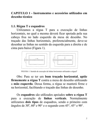 CAPITULO 1 - Instrumentos e acessórios utilizados em
desenho técnico

1.1. Régua T e esquadros
     Utilizamos a régua T para a execução de linhas
horizontais, no qual a mesma deverá ficar apoiada pela sua
cabeça fixa no lado esquerdo da mesa de desenho. No
traçado das linhas horizontais, preferencialmente, deve-se
desenhar as linhas no sentido da esquerda para a direita e de
cima para baixo (Figura 1).




        FIGURA 1. Sentido de execução de linhas horizontais utilizando a réguaT

    Obs: Para se ter um bom traçado horizontal, apóie
firmemente a régua T contra a mesa de desenho utilizando
a mão esquerda. Dessa forma, a régua se manterá firme e
na horizontal, facilitando o traçado das linhas do desenho.

     Os esquadros são utilizados apoiados sobre a régua T
para a execução de linhas verticais. Normalmente
utilizamos dois tipos de esquadros, sendo o primeiro com
ângulos de 300, 600 e 90° e o segundo com 45°, 45° e 90°.


                                                                                  2
 