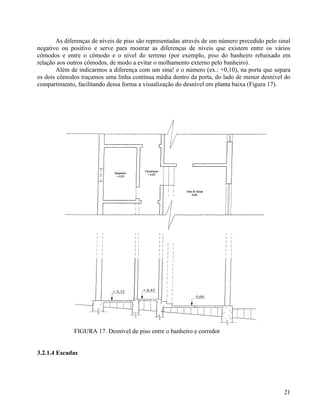 As diferenças de níveis de piso são representadas através de um número precedido pelo sinal
negativo ou positivo e serve para mostrar as diferenças de níveis que existem entre os vários
cômodos e entre o cômodo e o nível do terreno (por exemplo, piso do banheiro rebaixado em
relação aos outros cômodos, de modo a evitar o molhamento externo pelo banheiro).
       Além de indicarmos a diferença com um sina! e o número (ex.: +0,10), na porta que separa
os dois cômodos traçamos uma linha contínua média dentro da porta, do lado de menor desnível do
compartimento, facilitando dessa forma a visualização do desnível em planta baixa (Figura 17).




              FIGURA 17. Desnível de piso entre o banheiro e corredor


3.2.1.4 Escadas




                                                                                               21
 