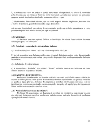 k) os telhados são vistos em ambos os cortes, transversais e longitudinais. O telhado é sustentado
pelas tesouras que são vistas de frente no corte transversal. Apoiadas nas tesouras são colocadas
peças no sentido longitudinal, destinados a sustentar caibros e ripas;

1) o espaçamento entre cunhas tesouras, que são vistas de perfil no corte longitudinal, não deve u os
3 metros de distância, quando forem usadas terças de madeira

rn) no corte longitudinal, para efeito de representação gráfica do telhado, considera-se o corte
passando na parte mais alta do telhado, ou seja, na cumieira.


3.5 FACHADAS
       As fachadas tem com objetivo facilitar a visualização das várias faces externas da nossa
construção após a sua conclusão.

3.5.1 Principais recomendações no traçado de fachadas

a) a escala a ser adotada será de 1:50 e em casos excepcionais de 1:100;

b) haverá no mínimo uma fachada, sendo essa a principal. Entretanto, outras vistas da construção
poderão ser representadas para melhor compreensão do projeto final, sendo consideradas fachadas
secundárias;

c) a fachada não deverá ser cotada;

d) a nomenclatura “Fachada”, bem como a “Escala” utilizada, deverão ser indicadas no canto
inferior direito ou esquerdo do desenho.

3.6 DIAGRAMA DE COBERTURA
        O diagrama de cobertura é um desenho realizado em escala pré-definida, com o objetivo de
mostrar a disposição dos vários planos de um telhado (tambem denominados de águas) e o sentido
de queda de águas pluviais. As linhas do diagrama de cobertura são traçadas com linhas visíveis
(contínua) e o contorno da construção, ou seja, as paredes que estão sob a cobertura, são traçadas em
linhas invisíveis (tracejada) formando o beiral.

3.6.1 Nomenclatura das linhas de cobertura
       Na Figura 22, apresentamos um diagrama de cobertura em perspectiva, para mostrar o nome
das principais linhas que compõem a cobertura, inclusive com a indicação do sentido de queda das
águas pluviais através de setas.




                                                                                                  27
 