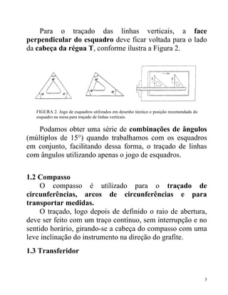 Para o traçado das linhas verticais, a face
perpendicular do esquadro deve ficar voltada para o lado
da cabeça da régua T, conforme ilustra a Figura 2.




   FIGURA 2. Jogo de esquadros utilizados em desenho técnico e posição recomendada do
   esquadro na mesa para traçado de linhas verticais.

    Podamos obter uma série de combinações de ângulos
(múltiplos de 15°) quando trabalhamos com os esquadros
em conjunto, facilitando dessa forma, o traçado de linhas
com ângulos utilizando apenas o jogo de esquadros.

1.2 Compasso
     O compasso é utilizado para o traçado de
circunferências, arcos de circunferências e para
transportar medidas.
     O traçado, logo depois de definido o raio de abertura,
deve ser feito com um traço contínuo, sem interrupção e no
sentido horário, girando-se a cabeça do compasso com uma
leve inclinação do instrumento na direção do grafite.
1.3 Transferidor


                                                                                        3
 