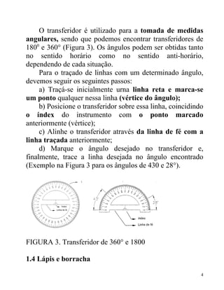 O transferidor é utilizado para a tomada de medidas
angulares, sendo que podemos encontrar transferidores de
1800 e 360° (Figura 3). Os ângulos podem ser obtidas tanto
no sentido horário como no sentido anti-horário,
dependendo de cada situação.
     Para o traçado de linhas com um determinado ângulo,
devemos seguir os seguintes passos:
     a) Traçá-se inicialmente urna linha reta e marca-se
um ponto qualquer nessa linha (vértice do ângulo);
     b) Posicione o transferidor sobre essa linha, coincidindo
o índex do instrumento com o ponto marcado
anteriormente (vértice);
     c) Alinhe o transferidor através da linha de fé com a
linha traçada anteriormente;
     d) Marque o ângulo desejado no transferidor e,
finalmente, trace a linha desejada no ângulo encontrado
(Exemplo na Figura 3 para os ângulos de 430 e 28°).




FIGURA 3. Transferidor de 360° e 1800

1.4 Lápis e borracha

                                                             4
 