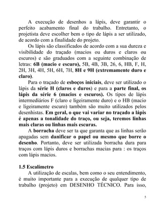 A execução de desenhos a lápis, deve garantir o
perfeito acabamento final do trabalho. Entretanto, o
projetista deve escolher bem o tipo de lápis a ser utilizado,
de acordo com a finalidade do projeto.
     Os lápis são classificados de acordo com a sua dureza e
visibilidade do traçado (macios ou duros e claros ou
escuros) e são graduados com a seguinte combinação de
letras: 6B (macio e escuro), 5B, 4B, 3B, 26, 6, HB, F, H,
2H, 3H, 4H, 5H, 6H, 7H, 8H e 9H (extremamente duro e
claro).
     Para o traçado de esboços iniciais, deve ser utilizado o
lápis da série H (claros e duros) e para a parte final, os
lápis da série 6 (macios e escuros). Os tipos de lápis
intermediários F (claro e ligeiramente duro) e o HB (macio
e ligeiramente escuro) também são muito utilizados pelos
desenhistas. Em geral, o que vai variar no traçado a lápis
é apenas a tonalidade do traço, ou seja, teremos linhas
mais claras ou linhas mais escuras.
     A borracha deve ser ta que garanta que as linhas serão
apagadas sem danificar o papel ou mesmo que borre o
desenho. Portanto, deve ser utilizada borracha dura para
traços com lápis duros e borrachas macias para : os traços
com lápis macios.

1.5 Escalímetro
    A utilização de escalas, bem como o seu entendimento,
é muito importante para a execução de qualquer tipo de
trabalho (projeto) em DESENHO TÉCNICO. Para isso,

                                                            5
 