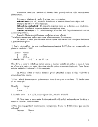 Nesse caso, temos que 1 unidade do desenho (linha gráfica) equivale a 100 unidades reais
(linha natural).

       Podemos ter três tipos de escalas de acordo com a necessidade:
       a) Escala natural (l = L), no qual o desenho tem as mesmas dimensões do objeto real.
       Exemplo: desenhos de peças mecânicas.
       b) Escala de ampliação (l > L), no qual o desenho é maior que as dimensões do objeto real.
       Exemplo: desenhos de pequenas peças de um relógio de pulso.
       c) Escala de redução (l < L), sendo esse tipo de escala a mais freqüentemente utilizada em
desenho arquitetônico.
       Exemplo: Plantas arquitetônicas de instalações rurais e urbanas.
Trabalhando com escalas, podemos encontrar três tipos comuns de problemas.
       01. Quando se tem a grandeza linear real do objeto, a escala utilizada e deseja-se determinar
a grandeza linear gráfica.

1) Qual o valor gráfico 1 de uma avenida cujo comprimento é de 875,0 m a ser representado em
planta na escala de 1: 5000?

   Desenho Natural
      1       5000
      1       875,0 m
l =1x875 / 5000      l= 0,175 m ou 17,5 cm

Obs.: Deve-se tomar o cuidado de manter sempre as mesmas unidades em ambos os lados da regra
de três, ou seja, metro com metro (desenho e natural), centímetro com centímetro, etc. Dessa forma,
evita-se o cálculos de dimensões de forma errônea.

      02. Quando se tem o valor da dimensão gráfica (desenho), a escala e deseja-se calcular a
dimensão da linha natural.

2) Uma Unha de 8 cm representa graficamente a altura de um poste na escala de 1:25. Qual o valor
da sua altura real?

Desenho      Natural
      1        25
      0,80 m   L

L =0,80m x 25 / 1    L = 2,0 m, ou seja o poste tem 2,0 metros de altura.

       03. Neste caso, se tem o valor da dimensão gráfica (desenho), a dimensão real do objeto e
deseja-se calcular a escala utilizada.

3) Uma linha no papel de 30 mm representa o comprimento de uma rua de 600 metros. Qual a escala
utilizada?
        Desenho      Natural
          1            E



                                                                                                  7
 
