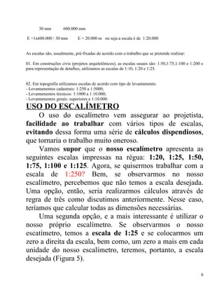 30 mm         600.000 mm

E =1x600.000 / 30 mm         E = 20.000 m ou seja a escala é de 1:20.000


As escalas são, usualmente, pré-fixadas de acordo com o trabalho que se pretende realizar:

01. Em construções civis (projetos arquitetônicos), as escalas usuais são: 1:50,1:75,1:100 e 1:200 e
para representação de detalhes, utilizamos as escalas de 1:10, 1:20 e 1:25.


02. Em topografia utilizamos escalas de acordo com tipo de levantamento.
- Levantamentos cadastrais: 1:250 a 1:5000;
- Levantamentos técnicos: 1:1000 a 1:10.000;
- Levantamentos gerais: superiores a 1:10.000.
USO DO ESCALÍMETRO
     O uso do escalímetro vem assegurar ao projetista,
facilidade ao trabalhar com vários tipos de escalas,
evitando dessa forma uma série de cálculos dispendiosos,
que tornaria o trabalho muito oneroso.
     Vamos supor que o nosso escalímetro apresenta as
seguintes escalas impressas na régua: 1:20, 1:25, 1:50,
1:75, 1:100 e 1:125. Agora, se quisermos trabalhar com a
escala de 1:250? Bem, se observarmos no nosso
escalímetro, percebemos que não temos a escala desejada.
Uma opção, então, seria realizarmos cálculos através de
regra de três como discutimos anteriormente. Nesse caso,
teríamos que calcular todas as dimensões necessárias.
     Uma segunda opção, e a mais interessante é utilizar o
nosso próprio escalímetro. Se observarmos o nosso
escatímetro, temos a escala de 1:25 e se colocarmos um
zero a direita da escala, bem como, um zero a mais em cada
unidade do nosso escalímetro, teremos, portanto, a escala
desejada (Figura 5).

                                                                                                  8
 