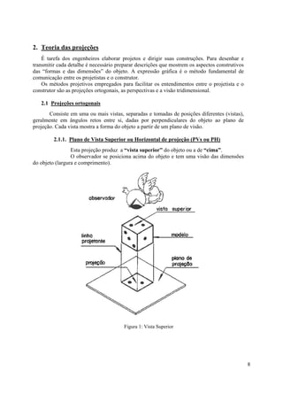 2. Teoria das projeções
    É tarefa dos engenheiros elaborar projetos e dirigir suas construções. Para desenhar e
transmitir cada detalhe é necessário preparar descrições que mostrem os aspectos construtivos
das “formas e das dimensões” do objeto. A expressão gráfica é o método fundamental de
comunicação entre os projetistas e o construtor.
    Os métodos projetivos empregados para facilitar os entendimentos entre o projetista e o
construtor são as projeções ortogonais, as perspectivas e a visão tridimensional.

   2.1 Projeções ortogonais
       Consiste em uma ou mais vistas, separadas e tomadas de posições diferentes (vistas),
geralmente em ângulos retos entre si, dadas por perpendiculares do objeto ao plano de
projeção. Cada vista mostra a forma do objeto a partir de um plano de visão.

         2.1.1. Plano de Vista Superior ou Horizontal de projeção (PVs ou PH)
                 Esta projeção produz a “vista superior” do objeto ou a de “cima”.
                 O observador se posiciona acima do objeto e tem uma visão das dimensões
do objeto (largura e comprimento).




                                        Figura 1: Vista Superior




                                                                                                8
 