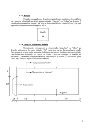 1.4.2 Módulo
                      Unidade empregada nos desenhos arquitetônicos, mecânicos, topográficos,
      etc e que tem a finalidade de definir as denominadas “Pranchas” ou “Folhas” de desenho. É
      considerado um módulo o formato “A4” com as dimensões 210 mm (x) por 297 mm (y) o qual
      representa o tamanho de uma folha papel ofício.


                                           Módulo

                                             A4



                1.4.3 Pranchas ou folhas de desenho
                        Normalmente empregam-se as denominadas “pranchas” ou “folhas” de
      desenho utilizando-se de vários módulos “A4”, cujas áreas variam da normalização citada.
      Esta adequação permite variar o tamanho da folha de desenho em função do desenho desejado,
      contribuindo em diminuição de espaço em branco. Procura-se empregar as medidas na
      horizontal (x) em módulos ímpares (185 mm), enquanto que, na vertical (y) esta medida pode
      variar até o limite do papel de mercado (1200 mm).

                                 Margem externa “corte”



 h                               Margem interna “desenho”




297                  Arquivamento



                                                                     Legenda


        25 10          175                      185                        175               10




                                                                                                   2
 