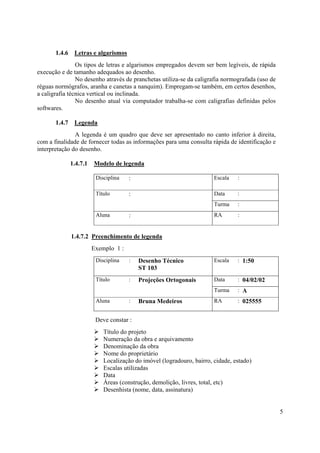 1.4.6    Letras e algarismos
                Os tipos de letras e algarismos empregados devem ser bem legíveis, de rápida
execução e de tamanho adequados ao desenho.
                No desenho através de pranchetas utiliza-se da caligrafia normografada (uso de
réguas normógrafos, aranha e canetas a nanquim). Empregam-se também, em certos desenhos,
a caligrafia técnica vertical ou inclinada.
                No desenho atual via computador trabalha-se com caligrafias definidas pelos
softwares.

       1.4.7    Legenda
               A legenda é um quadro que deve ser apresentado no canto inferior à direita,
com a finalidade de fornecer todas as informações para uma consulta rápida de identificação e
interpretação do desenho.

               1.4.7.1   Modelo de legenda

                          Disciplina   :                                Escala   :

                          Título       :                                Data     :
                                                                        Turma    :
                          Aluna        :                                RA       :


               1.4.7.2 Preenchimento de legenda
                         Exemplo 1 :
                          Disciplina   :   Desenho Técnico              Escala   : 1:50
                                           ST 103
                          Título       :   Projeções Ortogonais         Data     : 04/02/02
                                                                        Turma    : A
                          Aluna        :   Bruna Medeiros               RA       : 025555


                          Deve constar :
                             Título do projeto
                             Numeração da obra e arquivamento
                             Denominação da obra
                             Nome do proprietário
                             Localização do imóvel (logradouro, bairro, cidade, estado)
                             Escalas utilizadas
                             Data
                             Áreas (construção, demolição, livres, total, etc)
                             Desenhista (nome, data, assinatura)


                                                                                                 5
 