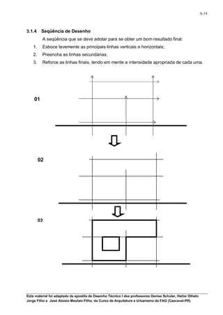 A-14



3.1.4     Seqüência de Desenho
          A seqüência que se deve adotar para se obter um bom resultado final:
    1.    Esboce levemente as principais linhas verticais e horizontais;
    2.    Preencha as linhas secundárias;
    3.    Reforce as linhas finais, tendo em mente a intensidade apropriada de cada uma.




    01




         02




         03




Este material foi adaptado da apostila de Desenho Técnico I dos professores Denise Schuler, Heitor Othelo
Jorge Filho e José Aloísio Meulam Filho, do Curso de Arquitetura e Urbanismo da FAG (Cascavel-PR)
 