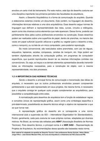 A-2

envolve um certo nível de treinamento. Por este motivo, este tipo de desenho costuma ser
uma disciplina importante nos primeiros períodos das faculdades de arquitetura.
         Assim, o Desenho Arquitetônico é a forma de comunicação do arquiteto. Quando
o elaboramos estamos criando um documento. Este contém, na linguagem de desenho,
informações técnicas relativas a uma obra arquitetônica. Esse desenho segue normas de
linguagem que definem a representatividade das retas, curvas, círculos e retângulos,
assim como dos diversos outros elementos que nele aparecem. Dessa forma, poderão ser
perfeitamente lidos pelos outros profissionais envolvidos na construção. Esses desenhos
podem ser realizados sobre uma superfície de papel, dentro de pranchas, na maioria das
vezes em papel sulfurizê (quando utiliza-se o grafite) ou vegetal (para o desenho a tinta,
como o nanquim), ou na tela de um micro computador, para posterior reprodução.
         Do modo convencional, são executados sobre pranchetas, com uso de réguas,
esquadros, lapiseiras, escalas, compassos, canetas de nanquim, etc. Hoje podem ser
também digitalizados através da computação gráfica, em programas de computador
específicos, que quando reproduzidos devem ter as mesmas informações contidas nos
convencionais. Ou seja, os traços e os demais elementos apresentados deverão transmitir
todas as informações necessárias, para a construção do objeto, com a mesma
representatividade, nos dois processos.


1.2 A IMPORTÂNCIA DAS NORMAS TÉCNICAS
         Sendo o desenho a principal forma de comunicação e transmissão das idéias do
arquiteto, é necessário que os outros profissionais envolvidos possam compreender
perfeitamente o que está representado em seus projetos. Da mesma forma, é necessário
que o arquiteto consiga ler qualquer outro projeto complementar ao arquitetônico, para
possibilitar a compatibilização entre estes.
         A normatização para desenhos de arquitetura tem a função de estabelecer regras
e conceitos únicos de representação gráfica, assim como uma simbologia específica e
pré-determinada, possibilitando ao desenho técnico atingir o objetivo de representar o que
se quer tornar real.
         A representação gráfica do desenho em si corresponde a uma norma
internacional (sob a supervisão da ISO – International Organization for Standardization).
Porém, geralmente, cada país costuma ter suas próprias normas, adaptadas por diversos
motivos. No Brasil, as normas são editadas pela ABNT (Associação Brasileira de Normas
Técnicas). Para desenho técnico, a principal norma é a NBR 6492 – Representação de
Projetos de Arquitetura. As recomendações dessa apostila são baseadas nesta norma.
Este material foi adaptado da apostila de Desenho Técnico I dos professores Denise Schuler, Heitor Othelo
Jorge Filho e José Aloísio Meulam Filho, do Curso de Arquitetura e Urbanismo da FAG (Cascavel-PR)
 