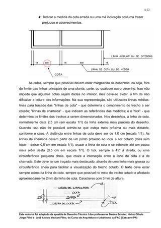 A-22

                 Indicar a medida da cota errada ou uma má indicação costuma trazer
                   prejuízos e aborrecimentos.




                              COTA


        As cotas, sempre que possível devem estar margeando os desenhos, ou seja, fora
do limite das linhas principais de uma planta, corte, ou qualquer outro desenho. Isso não
impede que algumas cotas sejam dadas no interior, mas deve-se evitar, a fim de não
dificultar a leitura das informações. Na sua representação, são utilizadas linhas médias-
finas para traçado das "linhas de cota" - que determina o comprimento do trecho a ser
cotado; "linhas de chamada" - que indicam as referências das medidas; e o "tick" - que
determina os limites dos trechos a serem dimensionados. Nos desenhos, a linha de cota,
normalmente dista 2,5 cm (em escala 1/1) da linha externa mais próxima do desenho.
Quando isso não for possível admite-se que esteja mais próxima ou mais distante,
conforme o caso. A distância entre linhas de cota deve ser de 1,0 cm (escala 1/1). As
linhas de chamada devem partir de um ponto próximo ao local a ser cotado (mas sem
tocar – deixar 0,5 cm em escala 1/1), cruzar a linha de cota e se estender até um pouco
mais além desta (0,5 cm em escala 1/1). O tick, sempre a 45º à direita, ou uma
circunferência pequena cheia, que cruza a interseção entre a linha de cota e a de
chamada. Este deve ter um traçado mais destacado, através de uma linha mais grossa ou
circunferência cheia para facilitar a visualização do trecho cotado. O texto deve estar
sempre acima da linha de cota, sempre que possível no meio do trecho cotado e afastado
aproximadamente 2mm da linha de cota. Caracteres com 3mm de altura.




Este material foi adaptado da apostila de Desenho Técnico I dos professores Denise Schuler, Heitor Othelo
Jorge Filho e José Aloísio Meulam Filho, do Curso de Arquitetura e Urbanismo da FAG (Cascavel-PR)
 