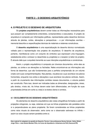 A-24




                       PARTE 2 – O DESENHO ARQUITETÔNICO



4. O PROJETO E O DESENHO DE ARQUITETURA
        Os projetos arquitetônicos devem conter todas as informações necessárias para
que possam ser completamente entendidos, compreendidos e executados. O projeto de
arquitetura é composto por informações gráficas, representadas pelos desenhos técnicos
através de plantas, cortes, elevações e perspectivas – e por informações escritas –
memorial descritivo e especificações técnicas de materiais e sistemas construtivos.

        O desenho arquitetônico é uma especialização do desenho técnico normatizado
voltada para a representação dos projetos de arquitetura. O desenho de arquitetura,
portanto, manifesta-se como um conjunto de símbolos que expressam uma linguagem,
estabelecida entre o emissor (o desenhista ou projetista) e o receptor (o leitor do projeto).
É através dele que o arquiteto transmite as suas intenções arquitetônicas e construtivas.

        Assim, o projeto arquitetônico é composto por diversos documentos, entre eles as
plantas, os cortes e as elevações ou fachadas. Neles encontram-se as informações sob
forma de desenhos, que são fundamentais para a perfeita compreensão de um volume
criado com suas compartimentações. Nas plantas, visualiza-se o que acontece nos planos
horizontais, enquanto nos cortes e elevações o que acontece nos planos verticais. Assim,
a partir do cruzamento das informações contidas nesses documentos, o volume poderá
ser construído. Para isso, devem ser indicadas todas as dimensões, designações, áreas,
pés direitos, níveis etc. As linhas devem estar bem diferenciadas, em função de suas
propriedades (linhas em corte ou vista) e os textos claros e corretos.



4.1 OS ELEMENTOS DO DESENHO ARQUITETÔNICO
        Os elementos do desenho arquitetônico são vistas ortográficas formadas a partir de
projeções ortogonais, ou seja, sistemas em que as linhas projetantes são paralelas entre
si e perpendiculares ao plano projetante. Se forem consideradas as linhas projetantes
como raios visuais do observador, seria como se o observador estivesse no infinito –
assim os raios visuais seriam paralelos entre si.



Este material foi adaptado da apostila de Desenho Técnico I dos professores Denise Schuler, Heitor Othelo
Jorge Filho e José Aloísio Meulam Filho, do Curso de Arquitetura e Urbanismo da FAG (Cascavel-PR)
 