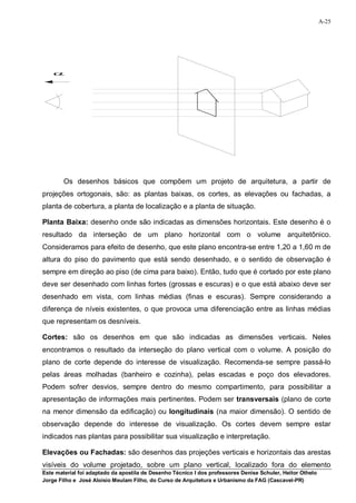 A-25




    




        Os desenhos básicos que compõem um projeto de arquitetura, a partir de
projeções ortogonais, são: as plantas baixas, os cortes, as elevações ou fachadas, a
planta de cobertura, a planta de localização e a planta de situação.

Planta Baixa: desenho onde são indicadas as dimensões horizontais. Este desenho é o
resultado da interseção de um plano horizontal com o volume arquitetônico.
Consideramos para efeito de desenho, que este plano encontra-se entre 1,20 a 1,60 m de
altura do piso do pavimento que está sendo desenhado, e o sentido de observação é
sempre em direção ao piso (de cima para baixo). Então, tudo que é cortado por este plano
deve ser desenhado com linhas fortes (grossas e escuras) e o que está abaixo deve ser
desenhado em vista, com linhas médias (finas e escuras). Sempre considerando a
diferença de níveis existentes, o que provoca uma diferenciação entre as linhas médias
que representam os desníveis.

Cortes: são os desenhos em que são indicadas as dimensões verticais. Neles
encontramos o resultado da interseção do plano vertical com o volume. A posição do
plano de corte depende do interesse de visualização. Recomenda-se sempre passá-lo
pelas áreas molhadas (banheiro e cozinha), pelas escadas e poço dos elevadores.
Podem sofrer desvios, sempre dentro do mesmo compartimento, para possibilitar a
apresentação de informações mais pertinentes. Podem ser transversais (plano de corte
na menor dimensão da edificação) ou longitudinais (na maior dimensão). O sentido de
observação depende do interesse de visualização. Os cortes devem sempre estar
indicados nas plantas para possibilitar sua visualização e interpretação.

Elevações ou Fachadas: são desenhos das projeções verticais e horizontais das arestas
visíveis do volume projetado, sobre um plano vertical, localizado fora do elemento
Este material foi adaptado da apostila de Desenho Técnico I dos professores Denise Schuler, Heitor Othelo
Jorge Filho e José Aloísio Meulam Filho, do Curso de Arquitetura e Urbanismo da FAG (Cascavel-PR)
 