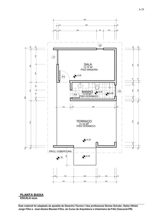A-28


                                                                    560


                                    15                                500                                      15


                               30   15                      340                          60           100      15




                                                                                         J2
           15


                 15




                                                                                                                         15


                                                                                                                               15
                 130




                             J1


                                                                     SALA




                                                                                                                         275


                                                                                                                               275
           290




                                                                    13.75 M²
                                                                  PISO MADEIRA
                 160




                                                            +0.50
                                          P1




                                                                                                                         15


                                                                                                                               15
                                                                                                                         25
                 63




                                                                                                                         100


                                                                                                                               150
           153




                                                                    BANHO               +0.50                       J3
                                                                                                       +0.48
                 70




                                                           P2        5.70 M²
                                                                  PISO CERÂMICO
     885




                                                                                                                         25
                 25




                                                                                                                         15


                                                                                                                               15
                                          120         15                          380                          15




                                                            TERRAÇO


                                                                                                                         370
           412




                                                                                                                               400
                                                              21.20 M²
                                                            PISO CERÂMICO




                                                                          +0.35
                                                                                                                         30
                                                                                                                         15
     15


           15




                                                                                                                               15




                          PROJ. COBERTURA
                                                160




                                                                      +0.20
                                         00




                               30             150                   200                 15      150            15


                                          180                       200                         180




 PLANTA BAIXA
 ESCALA xxxx

Este material foi adaptado da apostila de Desenho Técnico I dos professores Denise Schuler, Heitor Othelo
Jorge Filho e José Aloísio Meulam Filho, do Curso de Arquitetura e Urbanismo da FAG (Cascavel-PR)
 