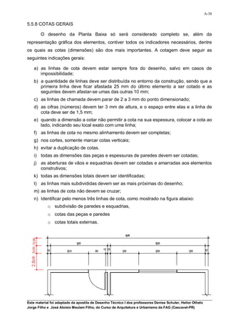 A-38

5.5.8 COTAS GERAIS

        O desenho da Planta Baixa só será considerado completo se, além da
representação gráfica dos elementos, contiver todos os indicadores necessários, dentre
os quais as cotas (dimensões) são dos mais importantes. A cotagem deve seguir as
seguintes indicações gerais:

    a) as linhas de cota devem estar sempre fora do desenho, salvo em casos de
       impossibilidade;
    b) a quantidade de linhas deve ser distribuída no entorno da construção, sendo que a
       primeira linha deve ficar afastada 25 mm do último elemento a ser cotado e as
       seguintes devem afastar-se umas das outras 10 mm;
    c) as linhas de chamada devem parar de 2 a 3 mm do ponto dimensionado;
    d) as cifras (números) devem ter 3 mm de altura, e o espaço entre elas e a linha de
       cota deve ser de 1,5 mm;
    e) quando a dimensão a cotar não permitir a cota na sua espessura, colocar a cota ao
       lado, indicando seu local exato com uma linha;
    f) as linhas de cota no mesmo alinhamento devem ser completas;
    g) nos cortes, somente marcar cotas verticais;
    h) evitar a duplicação de cotas.
    i) todas as dimensões das peças e espessuras de paredes devem ser cotadas;
    j) as aberturas de vãos e esquadrias devem ser cotadas e amarradas aos elementos
       construtivos;
    k) todas as dimensões totais devem ser identificadas;
    l) as linhas mais subdivididas devem ser as mais próximas do desenho;
    m) as linhas de cota não devem se cruzar;
    n) Identificar pelo menos três linhas de cota, como mostrado na figura abaixo:
            o subdivisão de paredes e esquadrias,
            o cotas das peças e paredes
            o cotas totais externas.




Este material foi adaptado da apostila de Desenho Técnico I dos professores Denise Schuler, Heitor Othelo
Jorge Filho e José Aloísio Meulam Filho, do Curso de Arquitetura e Urbanismo da FAG (Cascavel-PR)
 
