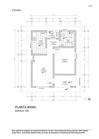 A-42

3ª ETAPA:




                                                                                                    100x60/160
                                                                            +0,20
                                                                                                                       +0,38
                                                          80x210           SERVIÇO
                                                                            1,95 M²
                                                                         PISO CERÂMICO

                                                                            100x60/160                              h=120
                                                                                                           +0,40

                                                                                                              BANHO
                                                    COZINHA
                                                                                                               4,60 M²
                                                       6,35 M²              CIRCULAÇÃO                     PISO CERÂMICO
                         150x100/110




                                                   PISO CERÂMICO                1,95 M²
                                                                             PISO MADEIRA
                                                         +0,40                                    80x210



                                                                                         80x210




                                                                                                                               150x100/110
                                       80x160/30




                                                                                                   DORMITÓRIO
                                                                                                       11,40 M²
                                                                                                    PISO MADEIRA




                                                            SALA
                                                           13,50 M²
                                                        PISO MADEIRA
                                                                 +0,40




                                                                                                                                             projeção cobertura


                                                                                                     VARANDA          +0,20
                                                                         90x220                        5,50 M²
                                                                                                   PISO CERÂMICO




                                                     200x150/90                                                00




                                                                                                                                                                  N

    PLANTA BAIXA
    ESCALA 1/50




Este material foi adaptado da apostila de Desenho Técnico I dos professores Denise Schuler, Heitor Othelo
Jorge Filho e José Aloísio Meulam Filho, do Curso de Arquitetura e Urbanismo da FAG (Cascavel-PR)
 