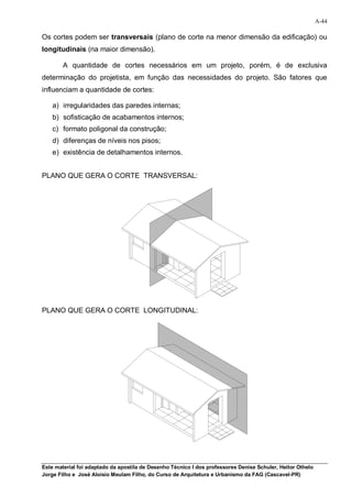 A-44

Os cortes podem ser transversais (plano de corte na menor dimensão da edificação) ou
longitudinais (na maior dimensão).

        A quantidade de cortes necessários em um projeto, porém, é de exclusiva
determinação do projetista, em função das necessidades do projeto. São fatores que
influenciam a quantidade de cortes:

    a) irregularidades das paredes internas;
    b) sofisticação de acabamentos internos;
    c) formato poligonal da construção;
    d) diferenças de níveis nos pisos;
    e) existência de detalhamentos internos.


PLANO QUE GERA O CORTE TRANSVERSAL:




PLANO QUE GERA O CORTE LONGITUDINAL:




Este material foi adaptado da apostila de Desenho Técnico I dos professores Denise Schuler, Heitor Othelo
Jorge Filho e José Aloísio Meulam Filho, do Curso de Arquitetura e Urbanismo da FAG (Cascavel-PR)
 