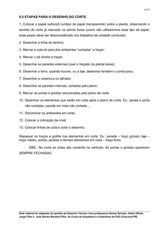 A-53

6.5 ETAPAS PARA O DESENHO DO CORTE

1. Colocar o papel sulfurizê (umtipo de papel transparente) sobre a planta, observando o
sentido do corte já marcado na planta baixa (como não utilizaremos esse tipo de papel,
esse passo deve ser desconsiderado nos trabalhos da unidade curricular).

2. Desenhar a linha do terreno;

3. Marcar a cota do piso dos ambientes “cortados” e traçar;

4. Marcar o pé direito e traçar;

5. Desenhar as paredes externas (usar o traçado da planta baixa);

6. Desenhar o forro, quando houver, ou a laje; desenhar também o contra-piso;

7. Desenhar a cobertura ou telhado;

8. Desenhar as paredes internas, cortadas pelo plano;

9. Marcar as portas e janelas seccionadas pelo plano de corte;

10. Desenhar os elementos que estão em vista após o plano de corte. Ex.: janela e porta
    não cortadas, parede em vista não cortada....

11. Denominar os ambientes em corte;

12. Colocar a indicação de nível;

13. Colocar linhas de cota e cotar o desenho;

Repassar os traços a grafite nos elementos em corte. Ex.: parede – traço grosso; laje –
traço médio; portas, janelas e demais elementos em vista – traço finos.

        OBS.: No corte as cotas são somente na verticais. As portas e janelas aparecem
SEMPRE FECHADAS.




Este material foi adaptado da apostila de Desenho Técnico I dos professores Denise Schuler, Heitor Othelo
Jorge Filho e José Aloísio Meulam Filho, do Curso de Arquitetura e Urbanismo da FAG (Cascavel-PR)
 