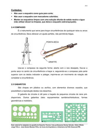 A-6

Cuidados:
   Não usar o esquadro como guia para corte;
   Não usar o esquadro com marcadores coloridos;
   Manter os esquadros limpos com uma solução diluída de sabão neutro e água
    (não utilizar álcool na limpeza, que deixa o esquadro esbranquiçado).

2.4 COMPASSO
         É o instrumento que serve para traçar circunferências de quaisquer raios ou arcos
de circunferência. Deve oferecer um ajuste perfeito, não permitindo folgas.



                                                   PONTA-SECA




                                                      GRAFITE


         Usa-se o compasso da seguinte forma: aberto com o raio desejado, fixa-se a
ponta seca no centro da circunferência a traçar e, segurando-se o compasso pela parte
superior com os dedos indicador e polegar, imprime-se um movimento de rotação até
completar a circunferência.


2.5 GABARITOS
         São chapas em plástico ou acrílico, com elementos diversos vazados, que
possibilitam a reprodução destes nos desenhos.
         O gabarito de círculos é útil para o traçado de pequenos círculos de raios pré-
disponíveis.     Outros     gabaritos     úteis:    equipamentos        sanitários/hidráulicos,      formas
geométricas e mobiliário.




Este material foi adaptado da apostila de Desenho Técnico I dos professores Denise Schuler, Heitor Othelo
Jorge Filho e José Aloísio Meulam Filho, do Curso de Arquitetura e Urbanismo da FAG (Cascavel-PR)
 