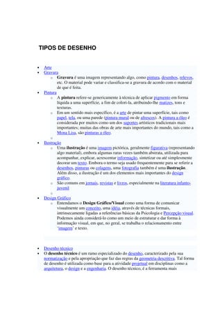 TIPOS DE DESENHO
• Arte
• Gravura
o Gravura é uma imagem representando algo, como pintura, desenhos, relevos,
etc. O material pode variar e classifica-se a gravura de acordo com o material
de que é feita.
• Pintura
o A pintura refere-se genericamente à técnica de aplicar pigmento em forma
líquida a uma superfície, a fim de colori-la, atribuindo-lhe matizes, tons e
texturas.
o Em um sentido mais específico, é a arte de pintar uma superfície, tais como
papel, tela, ou uma parede (pintura mural ou de afrescos). A pintura a óleo é
considerada por muitos como um dos suportes artísticos tradicionais mais
importantes; muitas das obras de arte mais importantes do mundo, tais como a
Mona Lisa, são pinturas a óleo.
o
• Ilustração
o Uma ilustração é uma imagem pictórica, geralmente figurativa (representando
algo material), embora algumas raras vezes também abstrata, utilizada para
acompanhar, explicar, acrescentar informação, sintetizar ou até simplesmente
decorar um texto. Embora o termo seja usado frequentemente para se referir a
desenhos, pinturas ou colagens, uma fotografia também é uma ilustração.
Além disso, a ilustração é um dos elementos mais importantes do design
gráfico.
o São comuns em jornais, revistas e livros, especialmente na literatura infanto-
juvenil
o
• Design Gráfico
o Entendamos o Design Gráfico/Visual como uma forma de comunicar
visualmente um conceito, uma idéia, através de técnicas formais,
intrinsecamente ligadas a referências básicas da Psicologia e Percepção visual.
Podemos ainda considerá-lo como um meio de estruturar e dar forma à
informação visual, em que, no geral, se trabalha o relacionamento entre
‘imagem’ e texto.
• Desenho técnico
• O desenho técnico é um ramo especializado do desenho, caracterizado pela sua
normatização e pela apropriação que faz das regras da geometria descritiva. Tal forma
de desenho é utilizada como base para a atividade projetual em disciplinas como a
arquitetura, o design e a engenharia. O desenho técnico, é a ferramenta mais
 