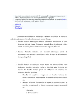 importante num projeto, por ser o meio de comunicação entre quem projeta e quem
fabrica. Nele constam todas as informações referentes ao projeto.
• Existem dois modelos de representação: pelo método europeu (ou do primeiro diedro)
e pelo método americano (ou do terceiro diedro).
o
• Animação
• Cartoons
• Arte digital
Os desenhos são divididos em vários tipos conforme seu objetivo de ilustração,
podendo ser desenho artístico, desenho Animado, desenho Técnico.
a) Desenho artístico: utilizado para expressar sentimentos, manifestações de ideias
do artista pode não retratar fielmente a realidade. Estes desenhos são criados
através de quadros pintados à mão com o auxílio de pincéis, tintas etc.
b) Desenho Animado: utilizados para transmitir informações através da
movimentação dos desenhos. São desenhos criados no papel ou por computador
(computação gráfica).
c) Desenho Técnico: utilizados para ilustrar objetos com maiores detalhes como
dimensões, símbolos, indicações escritas e numéricas para fabricação dos
mesmos. Os desenhos técnicos podem ser subdivididos em desenhos não-
projetivo e desenhos projetivos:
- Desenhos não-projetivas: correspondem aos desenhos resultantes dos
cálculos geométricos compreendendo os desenhos de diagramas, gráficos
etc.
- Desenhos projetivos: são ilustrações de objetos em um ou mais planos de
projeções correspondendo as vistas ortogonais e as perspectivas, podendo
ser.
i. Mecânico
ii. Eletro-eletrônico
 