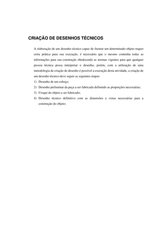 CRIAÇÃO DE DESENHOS TÉCNICOS
A elaboração de um desenho técnico capaz de ilustrar um determinado objeto requer
certa prática para sua execução, é necessário que o mesmo contenha todas as
informações para sua construção obedecendo as normas vigentes para que qualquer
pessoa técnica possa interpretar o desenho, porém, com a utilização de uma
metodologia de criação de desenho é possível a execução desta atividade, a criação de
um desenho técnico deve seguir as seguintes etapas:
1) Desenho de um esboço;
2) Desenho preliminar da peça a ser fabricada definindo as proporções necessárias;
3) Croqui do objeto a ser fabricado;
4) Desenho técnico definitivo com as dimensões e vistas necessárias para a
construção do objeto;
 