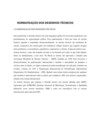 NORMATIZAÇÃO DOS DESENHOS TÉCNICOS
A PADRONIZAÇÃO DOS DESENHOS TÉCNICOS
Para transformar o desenho técnico em uma linguagem gráfica foi necessário padronizar seus
procedimentos de representação gráfica. Essa padronização é feita por meio de normas
técnicas seguidas e respeitadas internacionalmente. As normas técnicas são resultantes do
esforço cooperativo dos interessados em estabelecer códigos técnicos que regulem relações
entre produtores e consumidores, engenheiros, empreiteiros e clientes. Cada país elabora suas
normas técnicas e estas são acatadas em todo o seu território por todos os que estão ligados,
direta ou indiretamente, a este setor. No Brasil as normas são aprovadas e editadas pela
Associação Brasileira de Normas Técnicas – ABNT, fundada em 1940. Para favorecer o
desenvolvimento da padronização internacional e facilitar o intercâmbio de produtos e
serviços entre as nações, os órgãos responsáveis pela normalização em cada país, reunidos em
Londres, criaram em 1947 a Organização Internacional de Normalização (International
Organization for Standartization – ISO). Quando uma norma técnica proposta por qualquer
país membro é aprovada por todos os países que compõem a ISO, essa norma é organizada e
editada como norma internacional.
As normas técnicas que regulam o desenho técnico são normas editadas pela ABNT,
registradas pelo INMETRO (Instituto Nacional de Metrologia, Normalização e Qualidade
Industrial) como normas brasileiras -NBR e estão em consonância com as normas
internacionais aprovadas pela ISO.
 