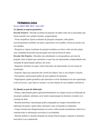 TERMINOLOGIA
Norma ABNT NBR 10647, Abril 1989
(1). Quanto ao aspecto geométrico:
Desenho Projetivo – Desenho resultante de projeções do objeto sobre um ou mais planos que
fazem coincidir com o próprio desenho, compreendendo:
- Vistas ortográficas: figuras resultantes de projeções ortogonais, sobre planos
convenientemente escolhidos, de modo a representar, com exatidão, a forma do mesmo com
seus detalhes.
- Perspectivas: figuras resultantes de projeção isométrica ou cônica, sobre um único plano,
com a finalidade de permitir uma percepção mais fácil da forma do objeto.
Desenho Não Projetivo – Desenhos não subordinados à correspondência, por meio de
projeção, entre as figuras que constituem e o que é por ele representado, compreendendo uma
variedade de representações gráficas, tais como:
- Diagramas: desenhos nos quais valores funcionais são representados em um sistema de
coordenadas.
- Esquema: figura que representa não a forma dos objetos, mas as suas relações e funções.
- Fluxogramas: representação gráfica de uma seqüência de operações.
- Organograma: quadro geométrico que representa os níveis hierárquicos de uma organização,
ou de um serviço, e que indica os arranjos e as inter-relações de suas unidades constitutivas.
(2). Quanto ao grau de elaboração:
- Esboço: representação gráfica aplicada habitualmente aos estágios iniciais de elaboração de
um projeto, podendo, entretanto, servir ainda à representação de elementos existentes ou à
execução de obras.
- Desenho preliminar: representação gráfica empregada nos estágios intermediários da
elaboração do projeto, sujeita ainda a alterações e que corresponde ao anteprojeto.
- Croqui: desenho não obrigatoriamente em escala, confeccionado normalmente à mão livre e
contendo todas as informações necessárias à sua finalidade.
- Desenho definitivo: desenho integrante da solução final do projeto, contendo os elementos
necessários à sua compreensão.
 