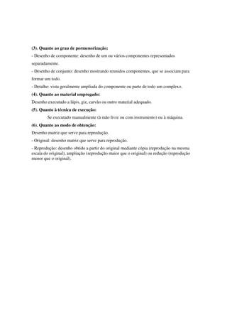 (3). Quanto ao grau de pormenorização:
- Desenho de componente: desenho de um ou vários componentes representados
separadamente.
- Desenho de conjunto: desenho mostrando reunidos componentes, que se associam para
formar um todo.
- Detalhe: vista geralmente ampliada do componente ou parte de todo um complexo.
(4). Quanto ao material empregado:
Desenho executado a lápis, giz, carvão ou outro material adequado.
(5). Quanto à técnica de execução:
Se executado manualmente (à mão livre ou com instrumento) ou à máquina.
(6). Quanto ao modo de obtenção:
Desenho matriz que serve para reprodução.
- Original: desenho matriz que serve para reprodução.
- Reprodução: desenho obtido a partir do original mediante cópia (reprodução na mesma
escala do original), ampliação (reprodução maior que o original) ou redução (reprodução
menor que o original).
 