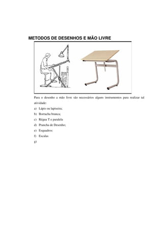 METODOS DE DESENHOS E MÃO LIVRE
Para o desenho a mão livre são necessários alguns instrumentos para realizar tal
atividade:
a) Lápis ou lapiseira;
b) Borracha branca;
c) Régua T e paralela
d) Prancha de Desenho;
e) Esquadros:
f) Escalas
g)
 