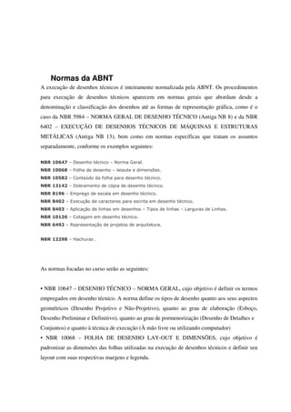 Normas da ABNT
A execução de desenhos técnicos é inteiramente normalizada pela ABNT. Os procedimentos
para execução de desenhos técnicos aparecem em normas gerais que abordam desde a
denominação e classificação dos desenhos até as formas de representação gráfica, como é o
caso da NBR 5984 – NORMA GERAL DE DESENHO TÉCNICO (Antiga NB 8) e da NBR
6402 – EXECUÇÃO DE DESENHOS TÉCNICOS DE MÁQUINAS E ESTRUTURAS
METÁLICAS (Antiga NB 13), bem como em normas específicas que tratam os assuntos
separadamente, conforme os exemplos seguintes:
NBR 10647 – Desenho técnico – Norma Geral.
NBR 10068 – Folha de desenho – leiaute e dimensões.
NBR 10582 – Conteúdo da folha para desenho técnico.
NBR 13142 – Dobramento de cópia de desenho técnico.
NBR 8196 – Emprego de escala em desenho técnico.
NBR 8402 – Execução de caracteres para escrita em desenho técnico.
NBR 8403 – Aplicação de linhas em desenhos – Tipos de linhas – Larguras de Linhas.
NBR 10126 – Cotagem em desenho técnico.
NBR 6492 – Representação de projetos de arquitetura.
NBR 12298 – Hachuras .
As normas focadas no curso serão as seguintes:
• NBR 10647 – DESENHO TÉCNICO – NORMA GERAL, cujo objetivo é definir os termos
empregados em desenho técnico. A norma define os tipos de desenho quanto aos seus aspectos
geométricos (Desenho Projetivo e Não-Projetivo), quanto ao grau de elaboração (Esboço,
Desenho Preliminar e Definitivo), quanto ao grau de pormenorização (Desenho de Detalhes e
Conjuntos) e quanto à técnica de execução (À mão livre ou utilizando computador)
• NBR 10068 – FOLHA DE DESENHO LAY-OUT E DIMENSÕES, cujo objetivo é
padronizar as dimensões das folhas utilizadas na execução de desenhos técnicos e definir seu
layout com suas respectivas margens e legenda.
 